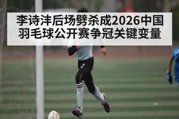 李诗沣后场劈杀成2026中国羽毛球公开赛争冠关键变量