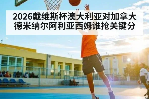 2026戴维斯杯澳大利亚对加拿大 德米纳尔阿利亚西姆谁抢关键分