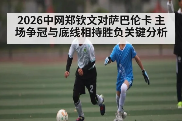 2026中网郑钦文对萨巴伦卡 主场争冠与底线相持胜负关键分析