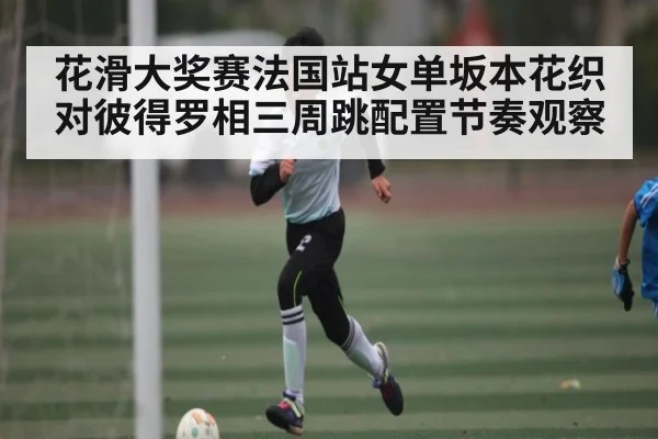 花滑大奖赛法国站女单坂本花织对彼得罗相三周跳配置节奏观察